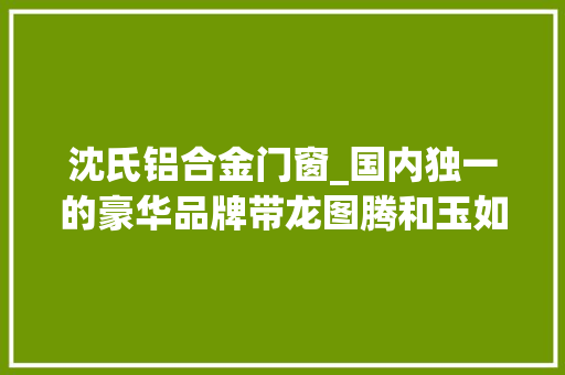 沈氏铝合金门窗_国内独一的豪华品牌带龙图腾和玉如意公认国车的至尊地位