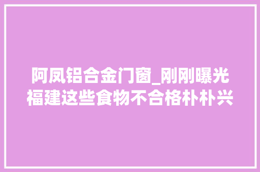阿凤铝合金门窗_刚刚曝光福建这些食物不合格朴朴兴福兴等上榜