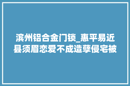 滨州铝合金门锁_惠平易近县须眉恋爱不成造孽侵宅被拘留