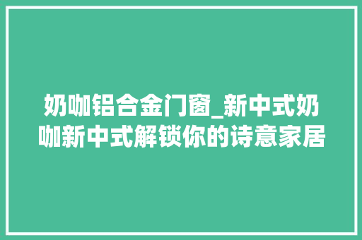 奶咖铝合金门窗_新中式奶咖新中式解锁你的诗意家居