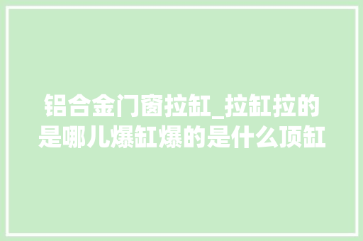 铝合金门窗拉缸_拉缸拉的是哪儿爆缸爆的是什么顶缸是怎么顶的
