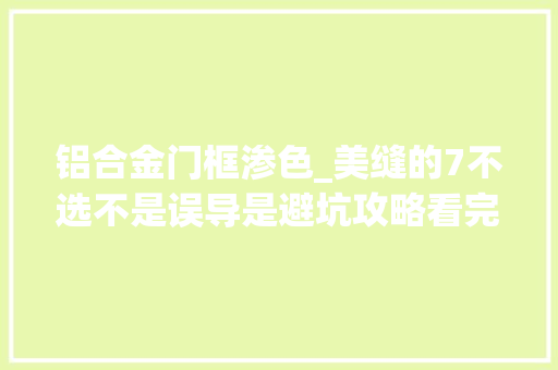 铝合金门框渗色_美缝的7不选不是误导是避坑攻略看完你就会选了