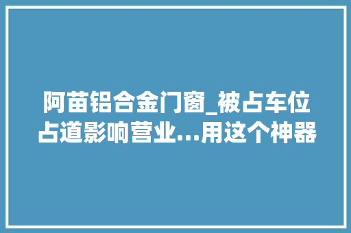 阿苗铝合金门窗_被占车位占道影响营业…用这个神器问题一键解决提醒