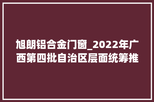 旭朗铝合金门窗_2022年广西第四批自治区层面统筹推进重大年夜项目154个2210亿