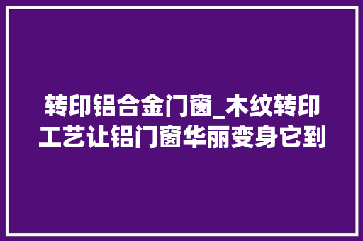 转印铝合金门窗_木纹转印工艺让铝门窗华丽变身它到底是若何炼成的