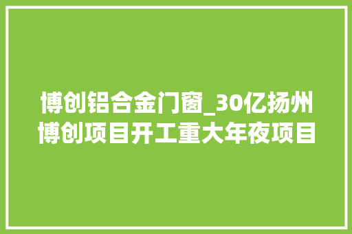 博创铝合金门窗_30亿扬州博创项目开工重大年夜项目培植江都开门红