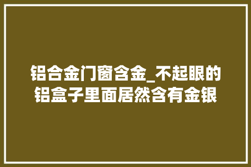 铝合金门窗含金_不起眼的铝盒子里面居然含有金银