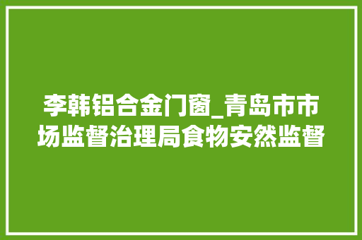 李韩铝合金门窗_青岛市市场监督治理局食物安然监督抽检信息通知布告2024年第16期总第100期
