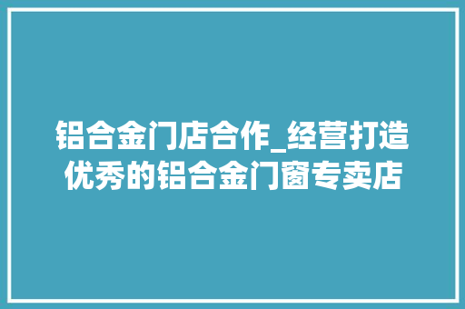 铝合金门店合作_经营打造优秀的铝合金门窗专卖店