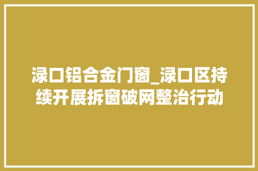 渌口铝合金门窗_渌口区持续开展拆窗破网整治行动