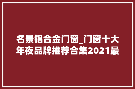 名景铝合金门窗_门窗十大年夜品牌推荐合集2021最新版
