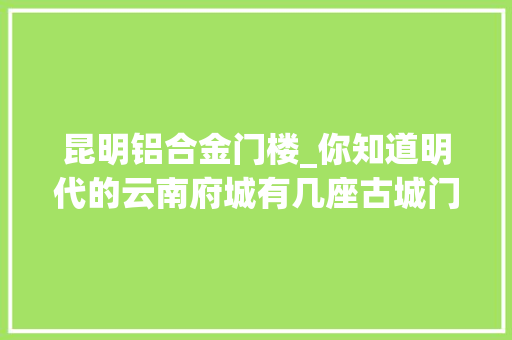 昆明铝合金门楼_你知道明代的云南府城有几座古城门楼吗