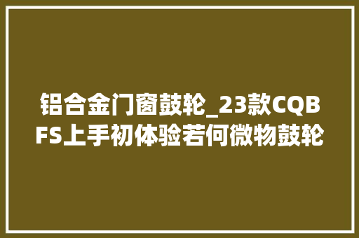 铝合金门窗鼓轮_23款CQBFS上手初体验若何微物鼓轮天花板所谓