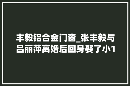 丰毅铝合金门窗_张丰毅与吕丽萍离婚后回身娶了小12岁的妻子成了老婆奴
