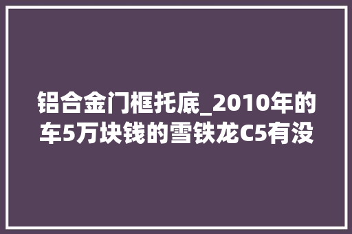 铝合金门框托底_2010年的车5万块钱的雪铁龙C5有没有吸引到你
