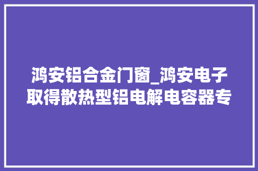 鸿安铝合金门窗_鸿安电子取得散热型铝电解电容器专利有利于提高对电容器主体的散热效率