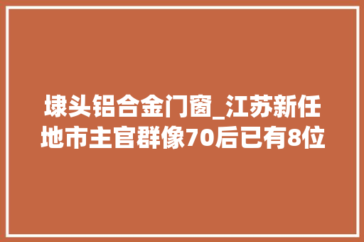 埭头铝合金门窗_江苏新任地市主官群像70后已有8位共性有哪些
