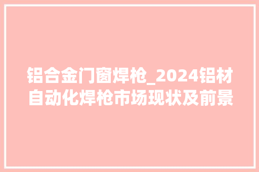 铝合金门窗焊枪_2024铝材自动化焊枪市场现状及前景猜测分析路亿市场策略