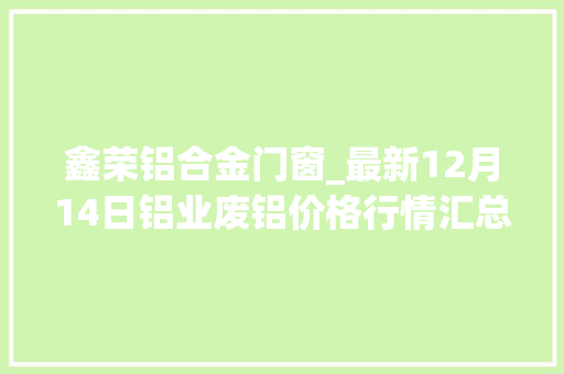 鑫荣铝合金门窗_最新12月14日铝业废铝价格行情汇总