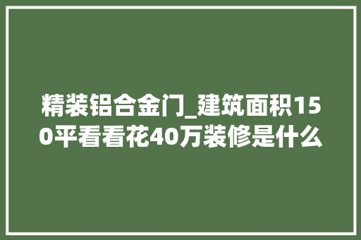 精装铝合金门_建筑面积150平看看花40万装修是什么效果附材料清单及价格