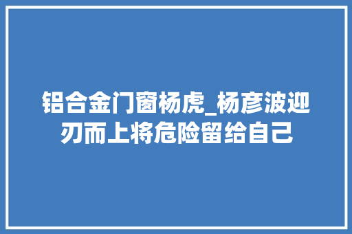 铝合金门窗杨虎_杨彦波迎刃而上将危险留给自己