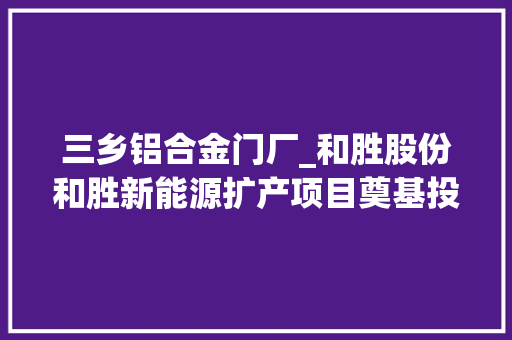 三乡铝合金门厂_和胜股份和胜新能源扩产项目奠基投产后年产值可达20亿元