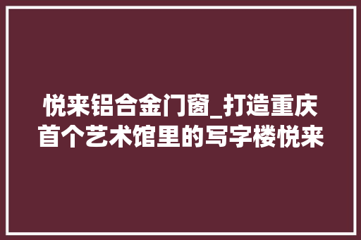 悦来铝合金门窗_打造重庆首个艺术馆里的写字楼悦来中央项目正式落成