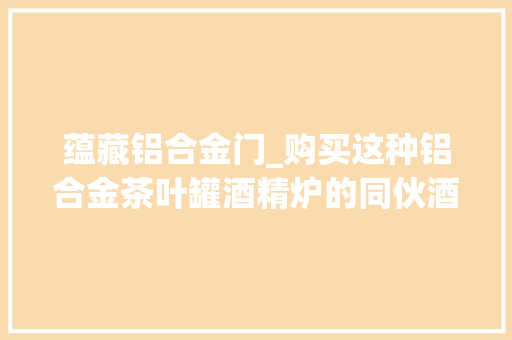蕴藏铝合金门_购买这种铝合金茶叶罐酒精炉的同伙酒精炉是可以密封储存