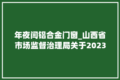年夜闫铝合金门窗_山西省市场监督治理局关于2023年第33期食物安然监督抽检情况的通知布告