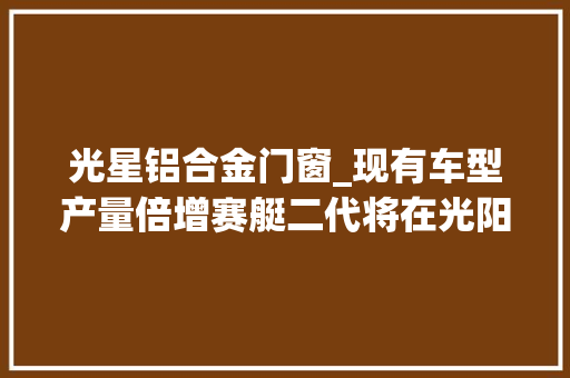 光星铝合金门窗_现有车型产量倍增赛艇二代将在光阳新工厂研发