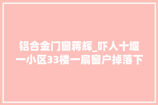 铝合金门窗蒋辉_吓人十堰一小区33楼一扇窗户掉落下正好落在