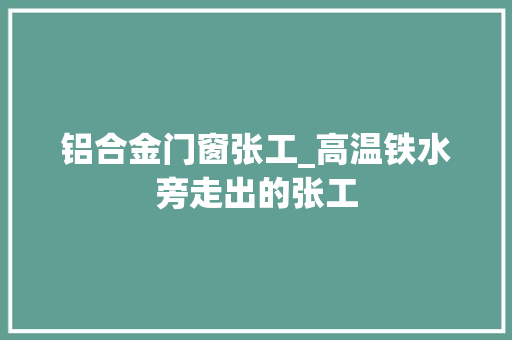 铝合金门窗张工_高温铁水旁走出的张工