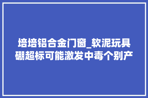 培培铝合金门窗_软泥玩具硼超标可能激发中毒个别产品仍在售 铝合金门