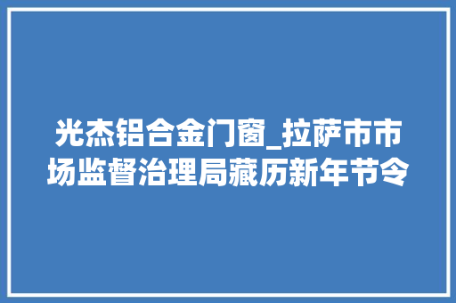 光杰铝合金门窗_拉萨市市场监督治理局藏历新年节令食物监督抽检结果公示