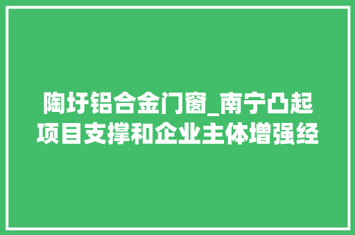 陶圩铝合金门窗_南宁凸起项目支撑和企业主体增强经济成长后劲