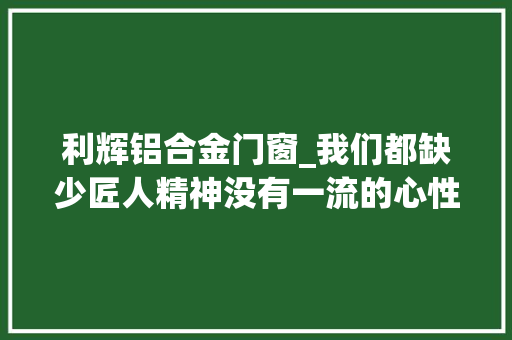 利辉铝合金门窗_我们都缺少匠人精神没有一流的心性就没有一流的技能 折叠门