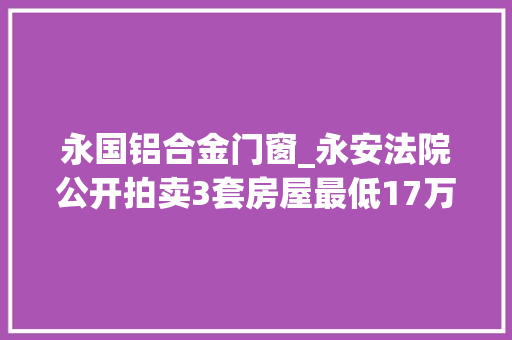 永国铝合金门窗_永安法院公开拍卖3套房屋最低17万元