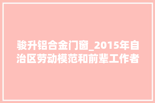 骏升铝合金门窗_2015年自治区劳动模范和前辈工作者推荐人选公示