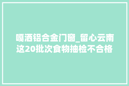 嘎洒铝合金门窗_留心云南这20批次食物抽检不合格