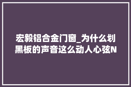 宏毅铝合金门窗_为什么划黑板的声音这么动人心弦No338
