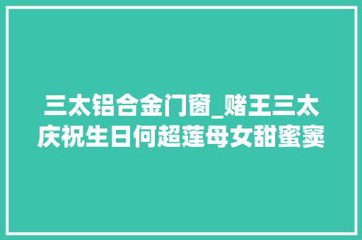 三太铝合金门窗_赌王三太庆祝生日何超莲母女甜蜜窦骁缺席揭秘