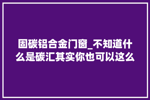 固碳铝合金门窗_不知道什么是碳汇其实你也可以这么理解