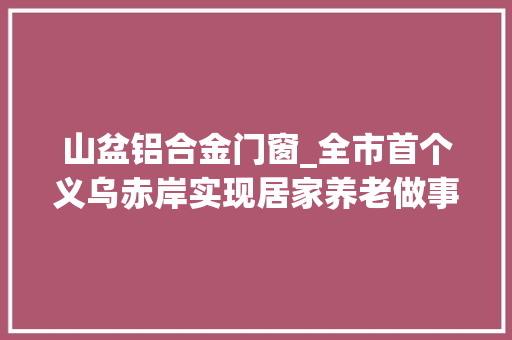 山盆铝合金门窗_全市首个义乌赤岸实现居家养老做事照料中央全覆盖