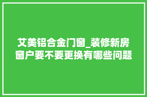 艾美铝合金门窗_装修新房窗户要不要更换有哪些问题是需要推敲的