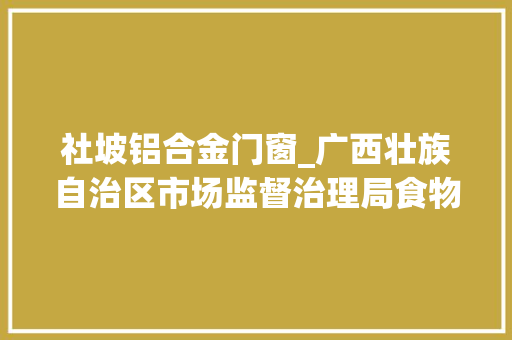 社坡铝合金门窗_广西壮族自治区市场监督治理局食物安然监督抽检信息通知布告2024年第92期