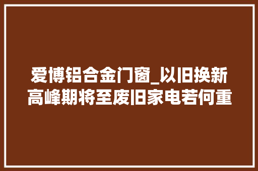 爱博铝合金门窗_以旧换新高峰期将至废旧家电若何重获新生