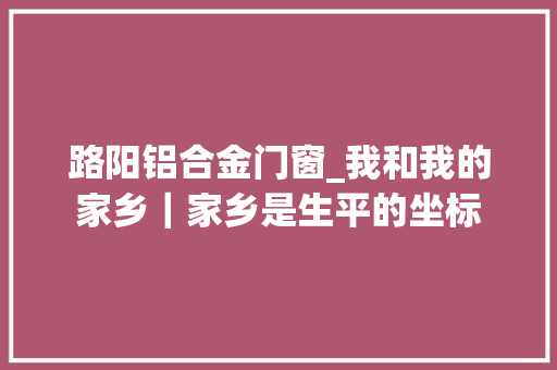 路阳铝合金门窗_我和我的家乡｜家乡是生平的坐标