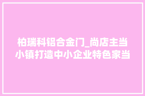 柏瑞科铝合金门_尚店主当小镇打造中小企业特色家当链筑牢长浏经济走廊桥头堡