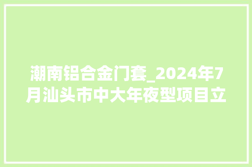 潮南铝合金门套_2024年7月汕头市中大年夜型项目立案总投资约73亿