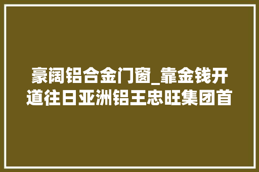 豪阔铝合金门窗_靠金钱开道往日亚洲铝王忠旺集团首创人刘忠田行贿细节曝光